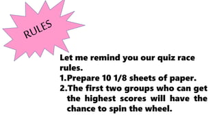 Let me remind you our quiz race
rules.
1.Prepare 10 1/8 sheets of paper.
2.The first two groups who can get
the highest scores will have the
chance to spin the wheel.
 