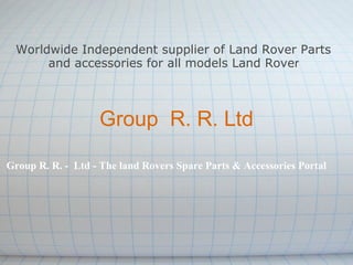 Worldwide Independent supplier of Land Rover Parts
      and accessories for all models Land Rover



                   Group R. R. Ltd

Group R. R. - Ltd - The land Rovers Spare Parts & Accessories Portal
 
