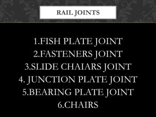 RAIL JOINTS 
1.FISH PLATE JOINT 
2.FASTENERS JOINT 
3.SLIDE CHAIARS JOINT 
4. JUNCTION PLATE JOINT 
5.BEARING PLATE JOINT 
6.CHAIRS 
 