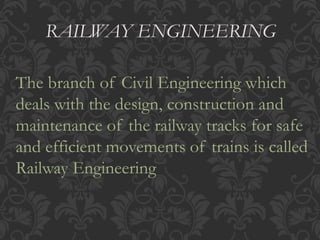 RAILWAY ENGINEERING 
The branch of Civil Engineering which 
deals with the design, construction and 
maintenance of the railway tracks for safe 
and efficient movements of trains is called 
Railway Engineering 
 