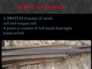 POINT OF SWITCH 
A SWITCH Consist of stock 
rail and tongue rail. 
A point is consist of left hand And right 
hand switch 
 