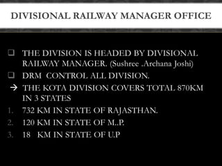 DIVISIONAL RAILWAY MANAGER OFFICE 
 THE DIVISION IS HEADED BY DIVISIONAL 
RAILWAY MANAGER. (Sushree .Archana Joshi) 
 DRM CONTROL ALL DIVISION. 
 THE KOTA DIVISION COVERS TOTAL 870KM 
IN 3 STATES 
1. 732 KM IN STATE OF RAJASTHAN. 
2. 120 KM IN STATE OF M..P. 
3. 18 KM IN STATE OF U.P 
 