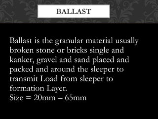 BALLAST 
Ballast is the granular material usually 
broken stone or bricks single and 
kanker, gravel and sand placed and 
packed and around the sleeper to 
transmit Load from sleeper to 
formation Layer. 
Size = 20mm – 65mm 
 