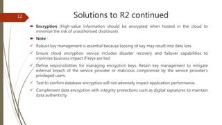 Solutions to R2 continued
 Encryption (High-value information should be encrypted when hosted in the cloud to
minimise the risk of unauthorised disclosure).
 Note :
 Robust key management is essential because loosing of key may result into data loss
 Ensure cloud encryption service includes disaster recovery and failover capabilities to
minimise business impact if keys are lost
 Define responsibilities for managing encryption keys. Retain key management to mitigate
external breach of the service provider or malicious compromise by the service provider’s
privileged users.
 Test to confirm database encryption will not adversely impact application performance.
 Complement data encryption with integrity protections such as digital signatures to maintain
data authenticity.
12
 