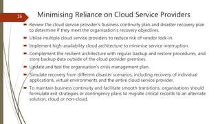 Minimising Reliance on Cloud Service Providers
 Review the cloud service provider’s business continuity plan and disaster recovery plan
to determine if they meet the organisation’s recovery objectives.
 Utilise multiple cloud service providers to reduce risk of vendor lock-in.
 Implement high-availability cloud architecture to minimise service interruption.
 Complement the resilient architecture with regular backup and restore procedures, and
store backup data outside of the cloud provider premises.
 Update and test the organisation’s crisis management plan.
 Simulate recovery from different disaster scenarios, including recovery of individual
applications, virtual environments and the entire cloud service provider.
 To maintain business continuity and facilitate smooth transitions, organisations should
formulate exit strategies or contingency plans to migrate critical records to an alternate
solution, cloud or non-cloud.
16
 