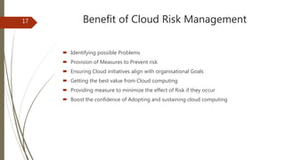 Benefit of Cloud Risk Management
 Identifying possible Problems
 Provision of Measures to Prevent risk
 Ensuring Cloud initiatives align with organisational Goals
 Getting the best value from Cloud computing
 Providing measure to minimize the effect of Risk if they occur
 Boost the confidence of Adopting and sustaining cloud computing
17
 