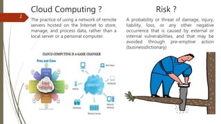 Cloud Computing ?
The practice of using a network of remote
servers hosted on the Internet to store,
manage, and process data, rather than a
local server or a personal computer.
2
Risk ?
A probability or threat of damage, injury,
liability, loss, or any other negative
occurrence that is caused by external or
internal vulnerabilities, and that may be
avoided through pre-emptive action
(businessdictionary)
 