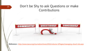 Don’t be Shy to ask Questions or make
Contributions
Reference : http://www.isaca.org/Journal/archives/2016/volume-4/Pages/managing-cloud-risk.aspx
20
 
