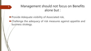Management should not focus on Benefits
alone but :
Provide Adequate visibility of Associated risk,
Challenge the adequacy of risk measures against appetite and
business strategy.
8
 