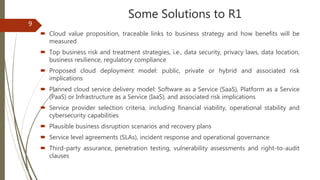 Some Solutions to R1
 Cloud value proposition, traceable links to business strategy and how benefits will be
measured
 Top business risk and treatment strategies, i.e., data security, privacy laws, data location,
business resilience, regulatory compliance
 Proposed cloud deployment model: public, private or hybrid and associated risk
implications
 Planned cloud service delivery model: Software as a Service (SaaS), Platform as a Service
(PaaS) or Infrastructure as a Service (IaaS), and associated risk implications
 Service provider selection criteria, including financial viability, operational stability and
cybersecurity capabilities
 Plausible business disruption scenarios and recovery plans
 Service level agreements (SLAs), incident response and operational governance
 Third-party assurance, penetration testing, vulnerability assessments and right-to-audit
clauses
9
 
