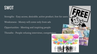 SWOT
Strengths - Easy access, desirable, active product, free for users
Weaknesess - Money will come only from ads
Opportunities - Meeting and inspiring people
Threaths - People refusing interviews, competetors
 