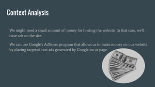 Context Analysis
We might need a small amount of money for hosting the website. In that case, we’ll
have ads on the site.
We can use Google’s AdSense program that allows us to make money on our website
by placing targeted text ads generated by Google on ur page.
 