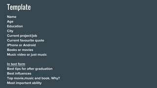 Template
Name
Age
Education
City
Current project/job
Current favourite quote
iPhone or Android
Books or movies
Music video or just music
In text form
Best tips for after graduation
Best influences
Top movie,music and book. Why?
Most important ability
 