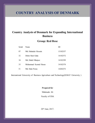 Country Analysis of Denmark for Expanding International
Business
Group: Red Rose
International University of Business Agriculture and Technology(IUBAT University )
Prepared for
Mahmuda Ali
Faculty of CBA
20th June, 2017.
Serial Name ID
07 Md. Shahadat Hossain 13102357
32 Dolon Rani Guha 14102372
34 Md. Shakil Bhuiyan 14102399
33 Mohammad Kamrul Hasan 14102378
51 Md. Shah Poran 14202272
COUNTRY ANALYSIS OF DENMARK
 