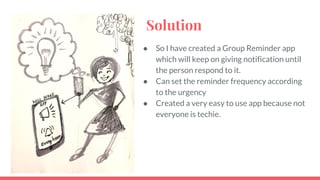Solution
 So I have created a Group Reminder app
which will keep on giving notification until
the person respond to it.
 Can set the reminder frequency according
to the urgency
 Created a very easy to use app because not
everyone is techie.
 