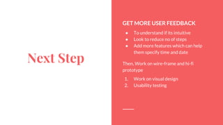 Next Step
GET MORE USER FEEDBACK
 To understand if its intuitive
 Look to reduce no of steps
 Add more features which can help
them specify time and date
Then, Work on wire-frame and hi-fi
prototype
1. Work on visual design
2. Usability testing
 
