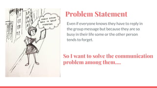 Problem Statement
Even if everyone knows they have to reply in
the group message but because they are so
busy in their life some or the other person
tends to forget.
So I want to solve the communication
problem among them.
 
