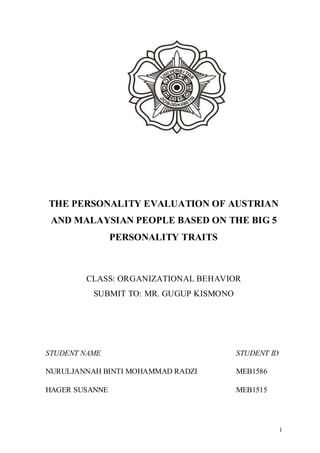 1
THE PERSONALITY EVALUATION OF AUSTRIAN
AND MALAYSIAN PEOPLE BASED ON THE BIG 5
PERSONALITY TRAITS
CLASS: ORGANIZATIONAL BEHAVIOR
SUBMIT TO: MR. GUGUP KISMONO
STUDENT NAME STUDENT ID
NURULJANNAH BINTI MOHAMMAD RADZI MEB1586
HAGER SUSANNE MEB1515
 