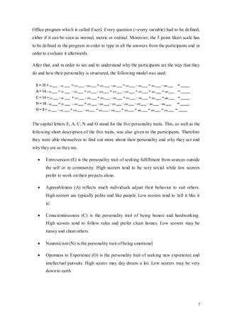 7
Office program which is called Excel. Every question (=every variable) had to be defined,
either if it can be seen as normal, metric or ordinal. Moreover, the 5 point likert scale has
to be defined in the program in order to type in all the answers from the participants and in
order to evaluate it afterwards.
After that, and in order to see and to understand why the participants act the way that they
do and how their personality is structured, the following model was used:
The capital letters E, A, C, N and O stand for the five personality traits. This, as well as the
following short description of the five traits, was also given to the participants. Therefore
they were able themselves to find out more about their personality and why they act and
why they are as they are.
 Extroversion (E) is the personality trait of seeking fulfillment from sources outside
the self or in community. High scorers tend to be very social while low scorers
prefer to work on their projects alone.
 Agreeableness (A) reflects much individuals adjust their behavior to suit others.
High scorers are typically polite and like people. Low scorers tend to 'tell it like it
is'.
 Conscientiousness (C) is the personality trait of being honest and hardworking.
High scorers tend to follow rules and prefer clean homes. Low scorers may be
messy and cheat others.
 Neuroticism (N) is the personality trait of being emotional.
 Openness to Experience (O) is the personality trait of seeking new experience and
intellectual pursuits. High scores may day dream a lot. Low scorers may be very
down to earth
 