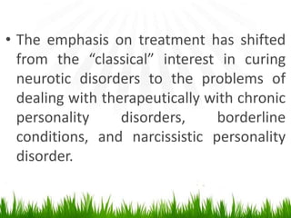 • The emphasis on treatment has shifted
from the “classical” interest in curing
neurotic disorders to the problems of
dealing with therapeutically with chronic
personality disorders, borderline
conditions, and narcissistic personality
disorder.
 