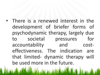 • There is a renewed interest in the
development of briefer forms of
psychodynamic therapy, largely due
to societal pressures for
accountability and cost-
effectiveness. The indication are
that limited- dynamic therapy will
be used more in the future.
 