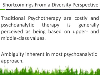 Shortcomings From a Diversity Perspective
Traditional Psychotherapy are costly and
psychoanalytic therapy is generally
perceived as being based on upper- and
middle-class values.
Ambiguity inherent in most psychoanalytic
approach.
 