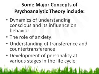 Some Major Concepts of
Psychoanalytic Theory include:
• Dynamics of understanding
conscious and its influence on
behavior
• The role of anxiety
• Understanding of transference and
countertransference
• Development of personality at
various stages in the life cycle
 