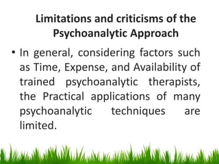 Limitations and criticisms of the
Psychoanalytic Approach
• In general, considering factors such
as Time, Expense, and Availability of
trained psychoanalytic therapists,
the Practical applications of many
psychoanalytic techniques are
limited.
 