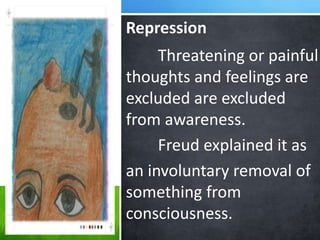 Repression
Threatening or painful
thoughts and feelings are
excluded are excluded
from awareness.
Freud explained it as
an involuntary removal of
something from
consciousness.
 