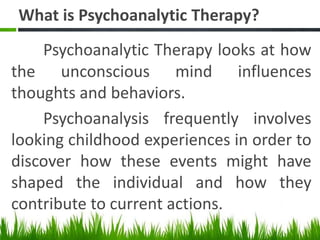 What is Psychoanalytic Therapy?
Psychoanalytic Therapy looks at how
the unconscious mind influences
thoughts and behaviors.
Psychoanalysis frequently involves
looking childhood experiences in order to
discover how these events might have
shaped the individual and how they
contribute to current actions.
 