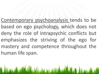 Contemporary psychoanalysis tends to be
based on ego psychology, which does not
deny the role of intrapsychic conflicts but
emphasizes the striving of the ego for
mastery and competence throughout the
human life span.
 