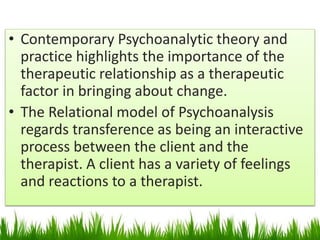 • Contemporary Psychoanalytic theory and
practice highlights the importance of the
therapeutic relationship as a therapeutic
factor in bringing about change.
• The Relational model of Psychoanalysis
regards transference as being an interactive
process between the client and the
therapist. A client has a variety of feelings
and reactions to a therapist.
 