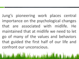Jung’s pioneering work places central
importance on the psychological changes
that are associated with midlife. He
maintained that at midlife we need to let
go of many of the values and behaviors
that guided the first half of our life and
confront our unconscious.
 