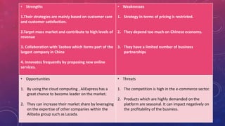 • Strengths
1.Their strategies are mainly based on customer care
and customer satisfaction.
2.Target mass market and contribute to high levels of
revenue
3. Collaboration with Taobao which forms part of the
largest company in China
4. Innovates frequently by proposing new online
services.
• Weaknesses
1. Strategy in terms of pricing is restricted.
2. They depend too much on Chinese economy.
3. They have a limited number of business
partnerships
• Opportunities
1. By using the cloud computing , AliExpress has a
great chance to become leader on the market.
2. They can increase their market share by leveraging
on the expertise of other companies within the
Alibaba group such as Lazada.
• Threats
1. The competition is high in the e-commerce sector.
2. Products which are highly demanded on the
platform are seasonal. It can impact negatively on
the profitability of the business.
 