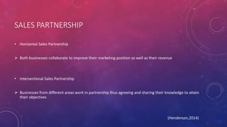 SALES PARTNERSHIP
• Horizontal Sales Partnership
 Both businesses collaborate to improve their marketing position as well as their revenue
• Intersectional Sales Partnership
 Businesses from different areas work in partnership thus agreeing and sharing their knowledge to attain
their objectives
(Henderson,2014)
 