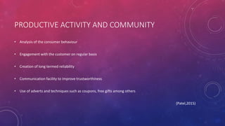 PRODUCTIVE ACTIVITY AND COMMUNITY
• Analysis of the consumer behaviour
• Engagement with the customer on regular basis
• Creation of long termed reliability
• Communication facility to improve trustworthiness
• Use of adverts and techniques such as coupons, free gifts among others
(Patel,2015)
 