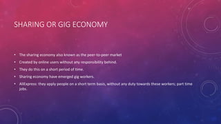 SHARING OR GIG ECONOMY
• The sharing economy also known as the peer-to-peer market
• Created by online users without any responsibility behind.
• They do this on a short period of time.
• Sharing economy have emerged gig workers.
• AliExpress: they apply people on a short term basis, without any duty towards these workers; part time
jobs.
 