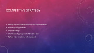 COMPETITIVE STRATEGY
• Research to increase productivity and competitiveness
• Provide quality products
• Price advantage
• Worldwide shipping; most of the time free
• Refund after unsatisfied sale is present
 