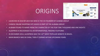 ORIGINS
• LAUNCHED IN 2010 BY JACK MA WHO IS THE CO FOUNDER OF ALIBABA GROUP.
• CHINESE ONLINE SHOPPING SITE WHICH IS PART OF THE ALIBABA GROUP.
• ALIBABA FOUND ITS NAME FROM THE CHARACTER OF THE FILM ‘ONE THOUSAND AND ONE NIGHTS’.
• ALIEXPRESS IS RECOGNISED AS AN INTERNATIONAL TRADING PLATFORM.
• IN DECEMBER 2014, ALIEXPRESS WAS THE 10TH MOST POPULAR WEBSITE IN BRAZIL.
• MAIN BRANCH WAS IN CHINA, THEN IT EXPAND WITHIN UPCOMING YEARS.
 