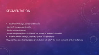 SEGMENTATION
• DEMOGRAPHIC: Age, Gender and Income
Age: Both youngsters and adults
Gender: men and women
Income: categorise products based on the income of potential customers
• PSYCHOGRAPHIC: lifestyle, interests, opinion and personality
They use these aspects and propose products that will satisfy the needs and wants of their customers.
 