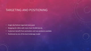 TARGETING AND POSITIONING
• Single day festival organised every year
• Shopping for 24hrs with more than 14,000 brands
• Customers benefit from promotion and new products available
• Positioned as one of the best brokerage model
 