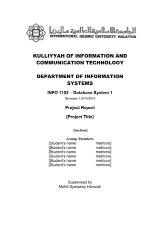 KULLIYYAH OF INFORMATION AND
COMMUNICATION TECHNOLOGY
DEPARTMENT OF INFORMATION
SYSTEMS
INFO 1102 – Database System 1
Semester 1 2014/2014
Project Report
[Project Title]
[Section]
Group Members
[Student’s name metricno]
[Student’s name metricno]
[Student’s name metricno]
[Student’s name metricno]
[Student’s name metricno]
[Student’s name metricno]
Supervised by
Mohd Syarqawy Hamzah
 