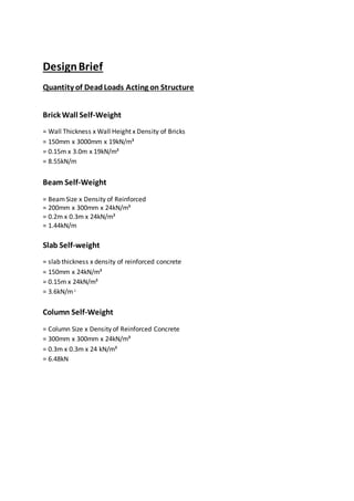 DesignBrief
Quantity of DeadLoads Acting on Structure
Brick Wall Self-Weight
= Wall Thickness x Wall Height x Density of Bricks
= 150mm x 3000mm x 19kN/m³
= 0.15m x 3.0m x 19kN/m³
= 8.55kN/m
Beam Self-Weight
= BeamSize x Density of Reinforced
= 200mm x 300mm x 24kN/m³
= 0.2m x 0.3m x 24kN/m³
= 1.44kN/m
Slab Self-weight
= slab thickness x density of reinforced concrete
= 150mm x 24kN/m³
= 0.15m x 24kN/m³
= 3.6kN/m²
Column Self-Weight
= Column Size x Density of Reinforced Concrete
= 300mm x 300mm x 24kN/m³
= 0.3m x 0.3m x 24 kN/m³
= 6.48kN
 