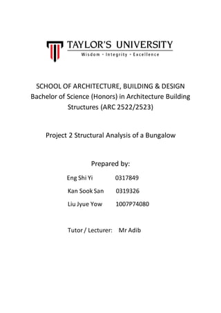 SCHOOL OF ARCHITECTURE, BUILDING & DESIGN
Bachelor of Science (Honors) in Architecture Building
Structures (ARC 2522/2523)
Project 2 Structural Analysis of a Bungalow
Prepared by:
Eng Shi Yi 0317849
Kan Sook San 0319326
Liu Jyue Yow 1007P74080
Tutor / Lecturer: Mr Adib
 