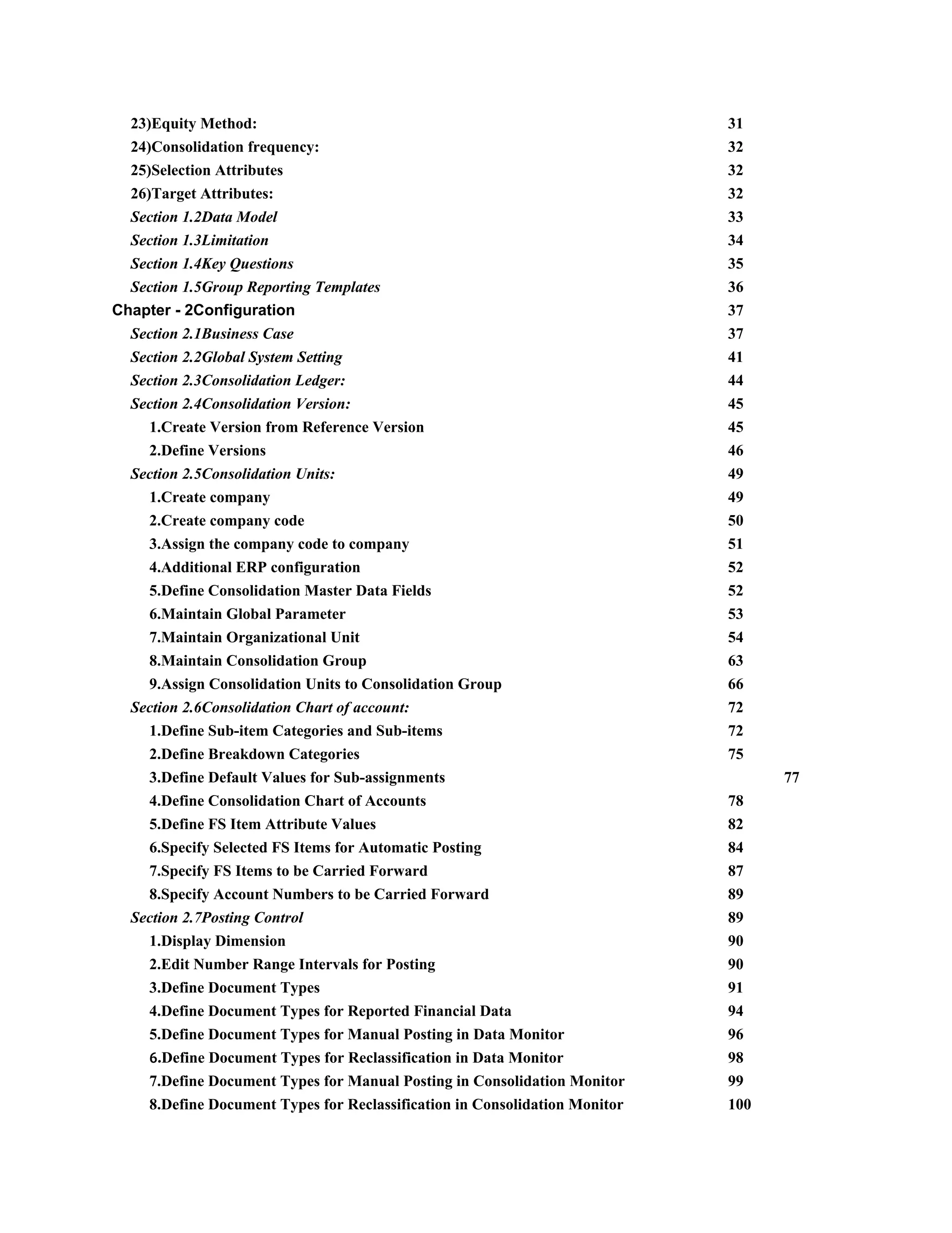23)Equity Method: 31
24)Consolidation frequency: 32
25)Selection Attributes 32
26)Target Attributes: 32
Section 1.2Data Model 33
Section 1.3Limitation 34
Section 1.4Key Questions 35
Section 1.5Group Reporting Templates 36
Chapter - 2Configuration 37
Section 2.1Business Case 37
Section 2.2Global System Setting 41
Section 2.3Consolidation Ledger: 44
Section 2.4Consolidation Version: 45
1.Create Version from Reference Version 45
2.Define Versions 46
Section 2.5Consolidation Units: 49
1.Create company 49
2.Create company code 50
3.Assign the company code to company 51
4.Additional ERP configuration 52
5.Define Consolidation Master Data Fields 52
6.Maintain Global Parameter 53
7.Maintain Organizational Unit 54
8.Maintain Consolidation Group 63
9.Assign Consolidation Units to Consolidation Group 66
Section 2.6Consolidation Chart of account: 72
1.Define Sub-item Categories and Sub-items 72
2.Define Breakdown Categories 75
3.Define Default Values for Sub-assignments 77
4.Define Consolidation Chart of Accounts 78
5.Define FS Item Attribute Values 82
6.Specify Selected FS Items for Automatic Posting 84
7.Specify FS Items to be Carried Forward 87
8.Specify Account Numbers to be Carried Forward 89
Section 2.7Posting Control 89
1.Display Dimension 90
2.Edit Number Range Intervals for Posting 90
3.Define Document Types 91
4.Define Document Types for Reported Financial Data 94
5.Define Document Types for Manual Posting in Data Monitor 96
6.​Define Document Types for Reclassification in Data Monitor 98
7.Define Document Types for Manual Posting in Consolidation Monitor 99
8.Define Document Types for Reclassification in Consolidation Monitor 100
 