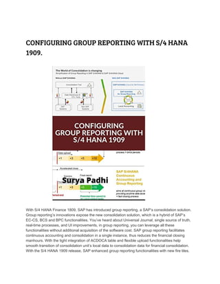  
CONFIGURING GROUP REPORTING WITH S/4 HANA 
1909.
 
 
With S/4 HANA Finance 1809, SAP has introduced group reporting, a SAP’s consolidation solution.
Group reporting’s innovations expose the new consolidation solution, which is a hybrid of SAP’s
EC-CS, BCS and BPC functionalities. You’ve heard about Universal Journal, single source of truth,
real-time processes, and UI improvements, in group reporting, you can leverage all these
functionalities without additional acquisition of the software cost. SAP group reporting facilitates
continuous accounting and consolidation in a single instance, thus reduces the financial closing
manhours. With the tight integration of ACDOCA table and flexible upload functionalities help
smooth transition of consolidation unit’s local data to consolidation data for financial consolidation.
With the S/4 HANA 1909 release, SAP enhanced group reporting functionalities with new fire tiles.
 