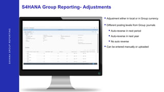 S4HANAGROUPREPORTING
S4HANA Group Reporting- Adjustments
• Adjustment either in local or in Group currency
• Different posting levels from Group journals
• Auto-reverse in next period
• Auto-reverse in next year
• No auto reverse
• Can be entered manually or uploaded
 