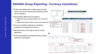 S4HANAGROUPREPORTING
S4HANA Group Reporting– Currency translations
• If there are already source system group currency
values, they can be used by group reporting without
any re-translation.
• All translation differences are posted to
• Original FS items (separate subitem) for non-historic
items
• Separate FS items for historic and income related data
• Currency translation methods can be flexibly
configured and assigned to Cons Unit
• Rounding rules can be used to avoid rounding
differences
• Currency translation log displays values and rates
used for the calculations
 