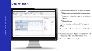 S4HANAGROUPREPORTING
Data Analysis
• All Consolidated statements can be analysed by:
• Movements from opening to closing amounts;
• Adjustment entries from input to consolidated
figures;
• All subsidiaries
• Analysis in Web and in Excel , SAP Analysis for
Office
• Consolidation of Balance Sheet and Profit and Loss
statements;
• Automatic calculation of Cash Flow statement both f
subsidaries and of consolidated Cash Flow;
• Statement of Changes in Equity
 