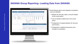 S4HANAGROUPREPORTING
S4HANA Group Reporting- Loading Data from S4HANA
• Simply Release data to load integrated consolidation
units from S4HANA.
• Release the new data, delta vs. the prior release
for the current period.
• Can be released multiple times in the current
period.
• Configuration of mapping between GL Accounts
and FS Items.
• Configuration of additional dimensions to be
included to consolidation.
 